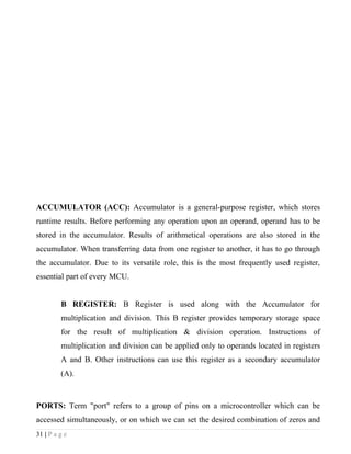 ACCUMULATOR (ACC): Accumulator is a general-purpose register, which stores
runtime results. Before performing any operation upon an operand, operand has to be
stored in the accumulator. Results of arithmetical operations are also stored in the
accumulator. When transferring data from one register to another, it has to go through
the accumulator. Due to its versatile role, this is the most frequently used register,
essential part of every MCU.


         B REGISTER: B Register is used along with the Accumulator for
         multiplication and division. This B register provides temporary storage space
         for the result of multiplication & division operation. Instructions of
         multiplication and division can be applied only to operands located in registers
         A and B. Other instructions can use this register as a secondary accumulator
         (A).



PORTS: Term "port" refers to a group of pins on a microcontroller which can be
accessed simultaneously, or on which we can set the desired combination of zeros and
31 | P a g e
 