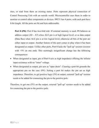 ones, or read from them an existing status. Ports represent physical connection of
Central Processing Unit with an outside world. Microcontroller uses them in order to
monitor or control other components or devices. 89C51 has 4 ports; with each port have
8-bit length. All the ports are bit and byte addressable.


      Port 0 (P0): Port 0 has two-fold role: If external memory is used, P0 behaves as
      address output (A0 – A7) when ALE pin is at high logical level, or as data output
      (Data Bus) when ALE pin is at low logical level, otherwise all bits of the port are
      either input or output. Another feature of this port comes to play when it has been
      designated as output. Unlike other ports, Port 0 lacks the "pull up" resistor (resistor
      with +5V on one end). This seemingly insignificant change has the following
      consequences:
• When designated as input, pin of Port 0 acts as high impedance offering the infinite
    input resistance with no "inner" voltage.
• When designated as output, pin acts as "open drain". Clearing a port bit grounds the
    appropriate pin on the case (0V). Setting a port bit makes the pin act as high
    impedance. Therefore, to get positive logic (5V) at output, external "pull up" resistor
    needs to be added for connecting the pin to the positive pole.

Therefore, to get one (5V) on the output, external "pull up" resistor needs to be added
for connecting the pin to the positive pole.




32 | P a g e
 