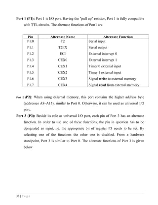 Port 1 (P1): Port 1 is I/O port. Having the "pull up" resistor, Port 1 is fully compatible
      with TTL circuits. The alternate functions of Port1 are


         Pin              Alternate Name                     Alternate Function
         P1.0                   T2                 Serial input
         P1.1                  T2EX                Serial output
         P1.2                   ECI                External interrupt 0
         P1.3                  CEX0                External interrupt 1
         P1.4                  CEX1                Timer 0 external input
         P1.5                  CEX2                Timer 1 external input
         P1.6                  CEX3                Signal write to external memory
         P1.7                  CEX4                Signal read from external memory


Port 2 (P2):    When using external memory, this port contains the higher address byte
      (addresses A8–A15), similar to Port 0. Otherwise, it can be used as universal I/O
      port.
Port 3 (P3): Beside its role as universal I/O port, each pin of Port 3 has an alternate
      function. In order to use one of these functions, the pin in question has to be
      designated as input, i.e. the appropriate bit of register P3 needs to be set. By
      selecting one of the functions the other one is disabled. From a hardware
      standpoint, Port 3 is similar to Port 0. The alternate functions of Port 3 is given
      below




33 | P a g e
 