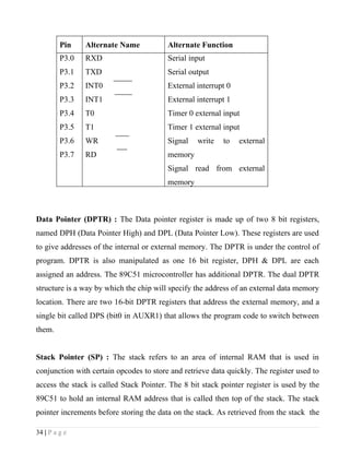 Pin    Alternate Name           Alternate Function
         P3.0   RXD                      Serial input
         P3.1   TXD                      Serial output
         P3.2   INT0                     External interrupt 0
         P3.3   INT1                     External interrupt 1
         P3.4   T0                       Timer 0 external input
         P3.5   T1                       Timer 1 external input
         P3.6   WR                       Signal   write   to    external
         P3.7   RD                       memory
                                         Signal read from external
                                         memory



Data Pointer (DPTR) : The Data pointer register is made up of two 8 bit registers,
named DPH (Data Pointer High) and DPL (Data Pointer Low). These registers are used
to give addresses of the internal or external memory. The DPTR is under the control of
program. DPTR is also manipulated as one 16 bit register, DPH & DPL are each
assigned an address. The 89C51 microcontroller has additional DPTR. The dual DPTR
structure is a way by which the chip will specify the address of an external data memory
location. There are two 16-bit DPTR registers that address the external memory, and a
single bit called DPS (bit0 in AUXR1) that allows the program code to switch between
them.


Stack Pointer (SP) : The stack refers to an area of internal RAM that is used in
conjunction with certain opcodes to store and retrieve data quickly. The register used to
access the stack is called Stack Pointer. The 8 bit stack pointer register is used by the
89C51 to hold an internal RAM address that is called then top of the stack. The stack
pointer increments before storing the data on the stack. As retrieved from the stack the

34 | P a g e
 