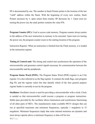 SP is decremented by one. The number in Stack Pointer points to the location of the last
"valid" address within the Stack. With the beginning of every new routine, Stack
Pointer increases by 1; upon return from routine, SP decreases by 1. Upon reset (or
turning the power on), the stack pointer contains the value 07h.



Program Counter (PC): Used to access code memory. Program counter always points
to the address of the next instruction in memory to be executed. Upon reset (or turning
the power on), the program counter resets to the starting location of the program.

Instruction Register: When an instruction is fetched from the Flash memory, it is loaded
in the instruction register.




Timing & Control unit: The timing and control unit synchronizes the operation of the
microcontroller and generates control signals necessary for communication between the
microcontroller and the peripherals.

Program Status Word (PSW): The Program Status Word (PSW) register is an 8 bit
register. It is also referred to as the flag register. It contains the math flags, user program
flag F0, and the register select bits that identify which of the four general purpose
register banks is currently in use by the program.

Oscillator: Oscillator circuit is used for providing a microcontroller with a clock. Clock
is needed so that microcontroller could execute a program or program instructions.
Stable pace provided by the oscillator allows harmonious and synchronous functioning
of all other parts of MCU. The manufacturers make available 89C51 designs that can
run at specified maximum and minimum frequencies, typically 1 megahertz to 33
megahertz. Minimum frequencies imply that some internal memories are dynamic and
must always operate above a minimum frequency or data will be lost.
35 | P a g e
 
