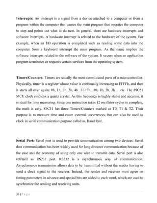 Interrupts: An interrupt is a signal from a device attached to a computer or from a
program within the computer that causes the main program that operates the computer
to stop and points out what to do next. In general, there are hardware interrupts and
software interrupts. A hardware interrupt is related to the hardware of the system. For
example, when an I/O operation is completed such as reading some data into the
computer from a keyboard interrupt the main program. As the name implies the
software interrupts related to the software of the system. It occurs when an application
program terminates or requests certain services from the operating system.



Timers/Counters: Timers are usually the most complicated parts of a microcontroller.
Physically, timer is a register whose value is continually increasing to FFFFh, and then
it starts all over again: 0h, 1h, 2h, 3h, 4h...FFFFh....0h, 1h, 2h, 3h......etc. The 89C51
MCU clock employs a quartz crystal. As this frequency is highly stable and accurate, it
is ideal for time measuring. Since one instruction takes 12 oscillator cycles to complete,
the math is easy. 89C51 has three Timers/Counters marked as T0, T1 & T2. Their
purpose is to measure time and count external occurrences, but can also be used as
clock in serial communication purpose called as, Baud Rate.




Serial Port: Serial port is used to provide communication among two devices. Serial
data communication has been widely used for long distance communication because of
the ease and the economy of using only one wire to transmit data. Serial port is also
referred as RS232 port. RS232 is a asynchronous way of communication.
Asynchronous transmission allows data to be transmitted without the sender having to
send a clock signal to the receiver. Instead, the sender and receiver must agree on
timing parameters in advance and special bits are added to each word, which are used to
synchronize the sending and receiving units.

36 | P a g e
 