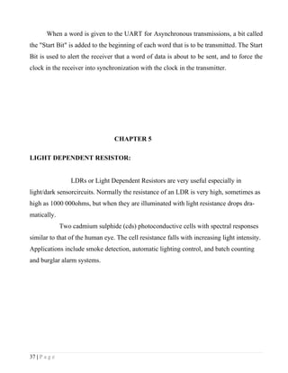 When a word is given to the UART for Asynchronous transmissions, a bit called
the "Start Bit" is added to the beginning of each word that is to be transmitted. The Start
Bit is used to alert the receiver that a word of data is about to be sent, and to force the
clock in the receiver into synchronization with the clock in the transmitter.




                                   CHAPTER 5

LIGHT DEPENDENT RESISTOR:


                   LDRs or Light Dependent Resistors are very useful especially in
light/dark sensorcircuits. Normally the resistance of an LDR is very high, sometimes as
high as 1000 000ohms, but when they are illuminated with light resistance drops dra-
matically.
               Two cadmium sulphide (cds) photoconductive cells with spectral responses
similar to that of the human eye. The cell resistance falls with increasing light intensity.
Applications include smoke detection, automatic lighting control, and batch counting
and burglar alarm systems.




37 | P a g e
 