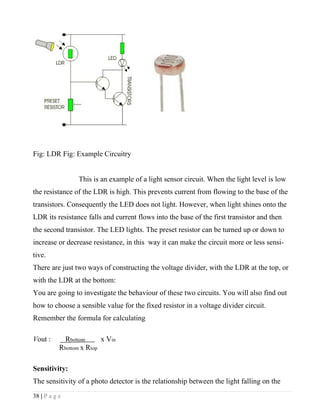 Fig: LDR Fig: Example Circuitry


                 This is an example of a light sensor circuit. When the light level is low
the resistance of the LDR is high. This prevents current from flowing to the base of the
transistors. Consequently the LED does not light. However, when light shines onto the
LDR its resistance falls and current flows into the base of the first transistor and then
the second transistor. The LED lights. The preset resistor can be turned up or down to
increase or decrease resistance, in this way it can make the circuit more or less sensi-
tive.
There are just two ways of constructing the voltage divider, with the LDR at the top, or
with the LDR at the bottom:
You are going to investigate the behaviour of these two circuits. You will also find out
how to choose a sensible value for the fixed resistor in a voltage divider circuit.
Remember the formula for calculating

Vout :       Rbottom      x Vin
           Rbottom x Rtop

Sensitivity:
The sensitivity of a photo detector is the relationship between the light falling on the
38 | P a g e
 