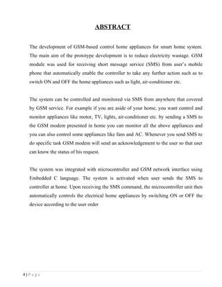 ABSTRACT

  The development of GSM-based control home appliances for smart home system.
  The main aim of the prototype development is to reduce electricity wastage. GSM
  module was used for receiving short message service (SMS) from user’s mobile
  phone that automatically enable the controller to take any further action such as to
  switch ON and OFF the home appliances such as light, air-conditioner etc.


  The system can be controlled and monitored via SMS from anywhere that covered
  by GSM service. For example if you are aside of your home, you want control and
  monitor appliances like motor, TV, lights, air-conditioner etc. by sending a SMS to
  the GSM modem presented in home you can monitor all the above appliances and
  you can also control some appliances like fans and AC. Whenever you send SMS to
  do specific task GSM modem will send an acknowledgement to the user so that user
  can know the status of his request.


  The system was integrated with microcontroller and GSM network interface using
  Embedded C language. The system is activated when user sends the SMS to
  controller at home. Upon receiving the SMS command, the microcontroller unit then
  automatically controls the electrical home appliances by switching ON or OFF the
  device according to the user order




4|Page
 