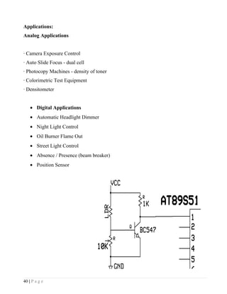 Applications:
Analog Applications


· Camera Exposure Control
· Auto Slide Focus - dual cell
· Photocopy Machines - density of toner
· Colorimetric Test Equipment
· Densitometer


    • Digital Applications
    • Automatic Headlight Dimmer
    • Night Light Control
    • Oil Burner Flame Out
    • Street Light Control
    • Absence / Presence (beam breaker)
    • Position Sensor




40 | P a g e
 