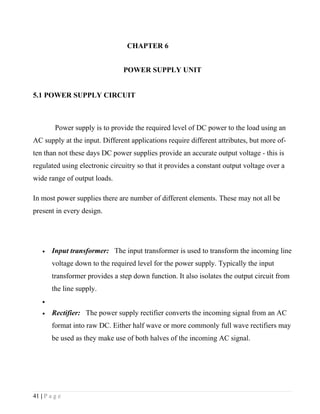 CHAPTER 6


                                POWER SUPPLY UNIT


5.1 POWER SUPPLY CIRCUIT



         Power supply is to provide the required level of DC power to the load using an
AC supply at the input. Different applications require different attributes, but more of-
ten than not these days DC power supplies provide an accurate output voltage - this is
regulated using electronic circuitry so that it provides a constant output voltage over a
wide range of output loads.

In most power supplies there are number of different elements. These may not all be
present in every design.




    •   Input transformer: The input transformer is used to transform the incoming line
        voltage down to the required level for the power supply. Typically the input
        transformer provides a step down function. It also isolates the output circuit from
        the line supply.
    •

    •   Rectifier: The power supply rectifier converts the incoming signal from an AC
        format into raw DC. Either half wave or more commonly full wave rectifiers may
        be used as they make use of both halves of the incoming AC signal.




41 | P a g e
 