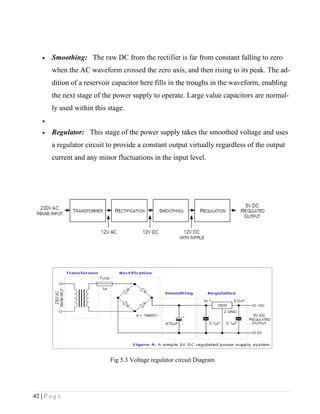 •   Smoothing: The raw DC from the rectifier is far from constant falling to zero
        when the AC waveform crossed the zero axis, and then rising to its peak. The ad-
        dition of a reservoir capacitor here fills in the troughs in the waveform, enabling
        the next stage of the power supply to operate. Large value capacitors are normal-
        ly used within this stage.
    •

    •   Regulator: This stage of the power supply takes the smoothed voltage and uses
        a regulator circuit to provide a constant output virtually regardless of the output
        current and any minor fluctuations in the input level.




                            Fig 5.3 Voltage regulator circuit Diagram




42 | P a g e
 