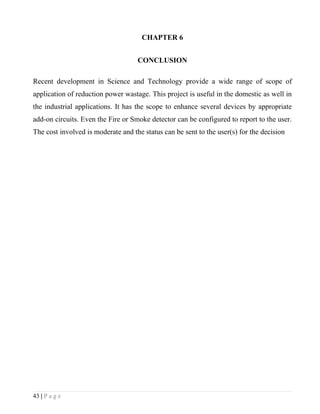CHAPTER 6


                                    CONCLUSION

Recent development in Science and Technology provide a wide range of scope of
application of reduction power wastage. This project is useful in the domestic as well in
the industrial applications. It has the scope to enhance several devices by appropriate
add-on circuits. Even the Fire or Smoke detector can be configured to report to the user.
The cost involved is moderate and the status can be sent to the user(s) for the decision




43 | P a g e
 