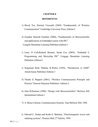 CHAPTER 8

                                     REFERENCES

               1) David Tse, Pramod Viswanth (2005) “Fundamentals of Wireless
                 Communication” Cambridge University Press, Edition-I


               2) Goankar Ramesh Goankar (2006), “Fundamentals of Microcontroller
                 and applications in Embedded system with PIC”
                Cengafe Demalmar Learning Publishers,Edition-1


               3) Larry O Cull,Richard Bennett, Sarah Cox (2003), “Embeded C

                 Programming and Microchip PIC” Cengage Demalmar Learning
                 Publishers Edition-I


               4) Siegmund Redl, Mathias K.Weber (1995), “Introduction to GSM”

                 Artech house Publishers Edition-1


               5) Thodre S. Rapport (2001), “Wireless Communication Principle and
                 Practice” Pearson Educaion Publishers. Edition-2


               6) John B.Peatman (1988), “Design with Microcontrollers” McGraw Hill
                 International Edition-1


               7) A. Bruce Carlson, Communication Systems, Tata McGraw Hill, 1986




               8) Edward C. Jordan and Keith G. Balmain, “Electromagnetic waves and

                 radiating systems”, Prentice Hall, 2nd Edition, 1995.
44 | P a g e
 