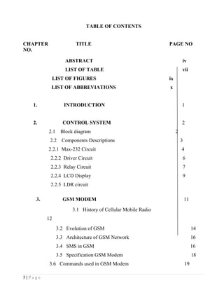 TABLE OF CONTENTS


CHAPTER                 TITLE                                PAGE NO
NO.

                   ABSTRACT                                           iv
                   LIST OF TABLE                                      vii
              LIST OF FIGURES                                ix
           LIST OF ABBREVIATIONS                             x


   1.              INTRODUCTION                                       1


   2.             CONTROL SYSTEM                                      2
          2.1    Block diagram                                    2
          2.2     Components Descriptions                             3
          2.2.1 Max-232 Circuit                                       4
          2.2.2 Driver Circuit                                        6
          2.2.3 Relay Circuit                                         7
          2.2.4 LCD Display                                           9
          2.2.5 LDR circuit

    3.            GSM MODEM                                               11

                      3.1 History of Cellular Mobile Radio
         12
                3.2 Evolution of GSM                                           14
                3.3 Architecture of GSM Network                                16
                3.4 SMS in GSM                                                 16
                3.5 Specification GSM Modem                                    18
          3.6 Commands used in GSM Modem                                  19

5|Page
 