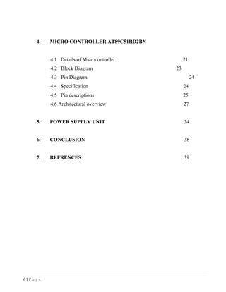 4.   MICRO CONTROLLER AT89C51RD2BN


         4.1 Details of Microcontroller        21
         4.2 Block Diagram                23
         4.3 Pin Diagram                            24
         4.4 Specification                     24
         4.5 Pin descriptions                  25
         4.6 Architectural overview            27


    5.   POWER SUPPLY UNIT                     34


    6.   CONCLUSION                            38


    7.   REFRENCES                             39




6|Page
 