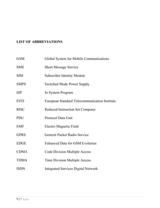 LIST OF ABBREVIATIONS



GSM         Global System for Mobile Communications

SMS         Short Message Service

SIM         Subscriber Identity Module

SMPS        Switched Mode Power Supply

ISP         In System Program

ESTI        European Standard Telecommunication Institute

RISC        Reduced Instruction Set Computer

PDU         Protocol Data Unit

EMF         Electro Magnetic Field

GPRS        General Packet Radio Service

EDGE        Enhanced Data for GSM Evolution

CDMA        Code Division Multiple Access

TDMA        Time Division Multiple Access

ISDN        Integrated Services Digital Network




9|Page
 