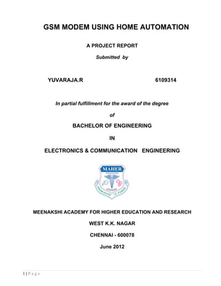 GSM MODEM USING HOME AUTOMATION

                         A PROJECT REPORT

                             Submitted by



         YUVARAJA.R                                     6109314



            In partial fulfillment for the award of the degree

                                   of

                   BACHELOR OF ENGINEERING

                                   IN

         ELECTRONICS & COMMUNICATION ENGINEERING




   MEENAKSHI ACADEMY FOR HIGHER EDUCATION AND RESEARCH

                          WEST K.K. NAGAR

                           CHENNAI - 600078

                               June 2012




1|Page
 