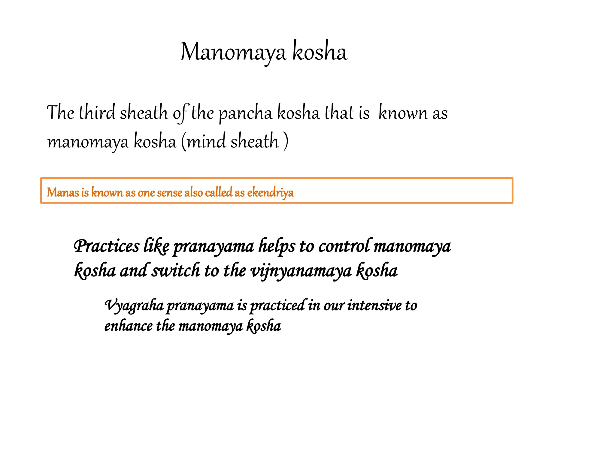 Manomaya kosha
Manasis known as one sense alsocalledas ekendriya
The third sheath of the pancha kosha that is known as
manomaya kosha (mind sheath )
Practices like pranayama helps to control manomaya
kosha and switch to the vijnyanamaya kosha
Vyagraha pranayama is practiced in our intensive to
enhance the manomaya kosha
 