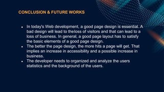 CONCLUSION & FUTURE WORKS
● In today's Web development, a good page design is essential. A
bad design will lead to theloss of visitors and that can lead to a
loss of business. In general, a good page layout has to satisfy
the basic elements of a good page design.
● The better the page design, the more hits a page will get. That
implies an increase in accessibility and a possible increase in
business.
● The developer needs to organized and analyze the users
statistics and the background of the users.
 