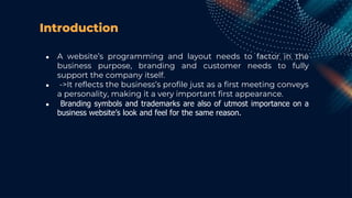 Introduction
● A website’s programming and layout needs to factor in the
business purpose, branding and customer needs to fully
support the company itself.
● ->It reflects the business’s profile just as a first meeting conveys
a personality, making it a very important first appearance.
● Branding symbols and trademarks are also of utmost importance on a
business website’s look and feel for the same reason.
 