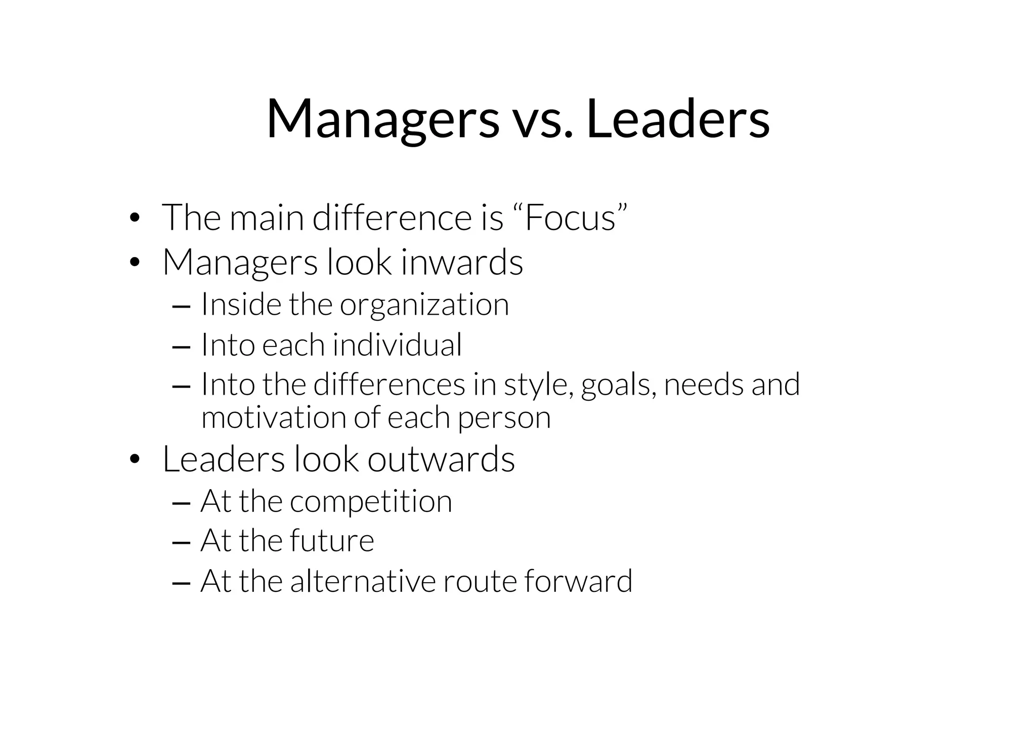 Managers vs. Leaders 
• The main difference is “Focus” 
• Managers look inwards 
– Inside the organization 
– Into each individual 
– Into the differences in style, goals, needs and 
motivation of each person 
• Leaders look outwards 
– At the competition 
– At the future 
– At the alternative route forward 
 