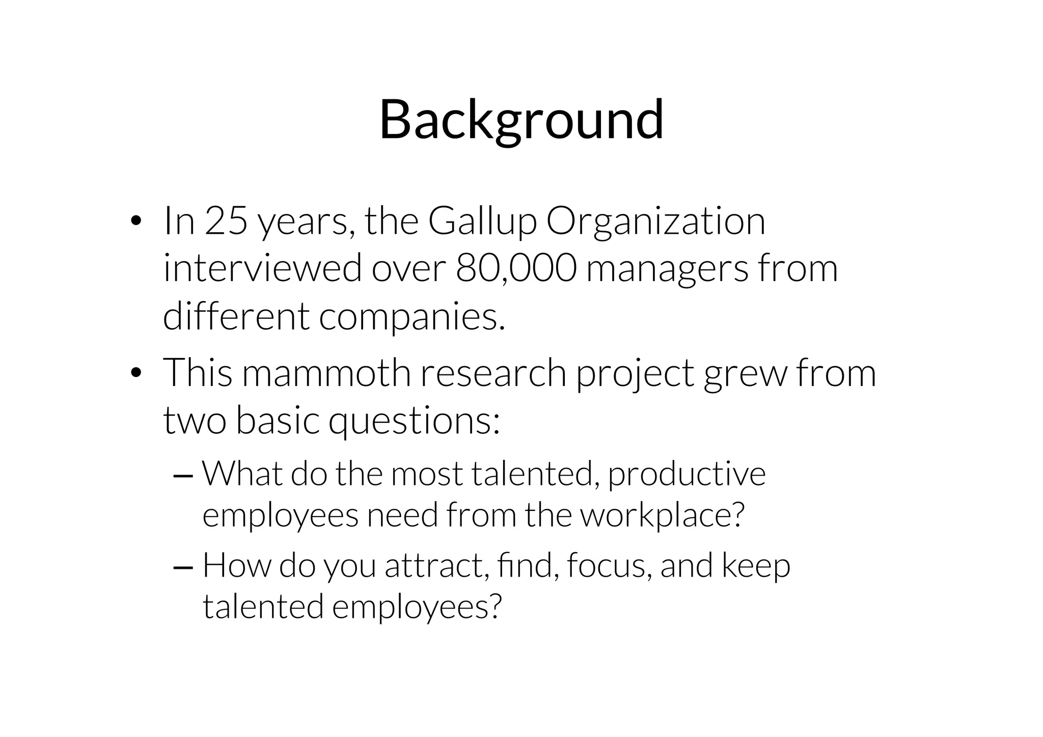 Background 
• In 25 years, the Gallup Organization 
interviewed over 80,000 managers from 
different companies. 
• This mammoth research project grew from 
two basic questions: 
– What do the most talented, productive 
employees need from the workplace? 
– How do you attract, find, focus, and keep 
talented employees? 
 