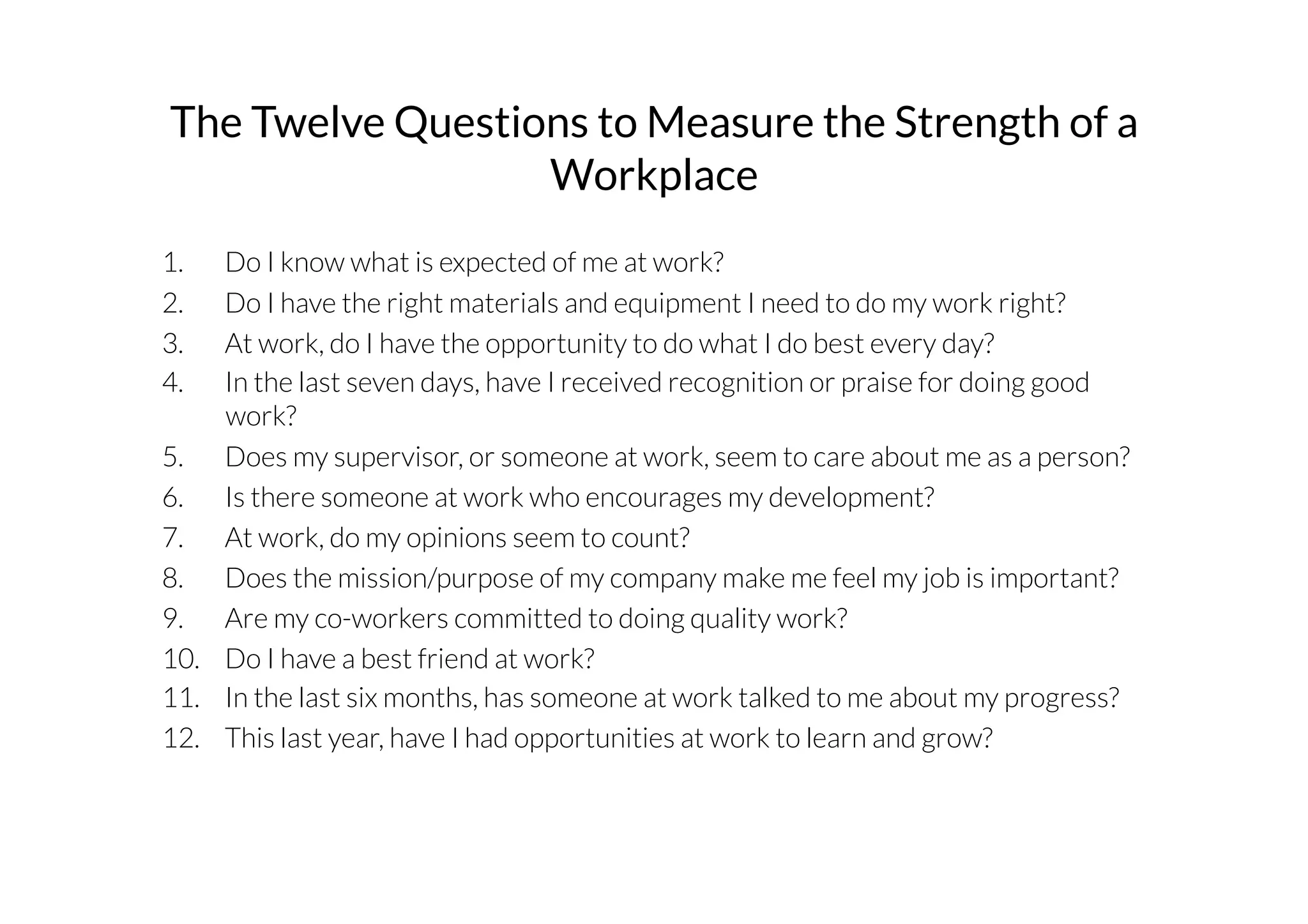The Twelve Questions to Measure the Strength of a 
Workplace 
1. Do I know what is expected of me at work? 
2. Do I have the right materials and equipment I need to do my work right? 
3. At work, do I have the opportunity to do what I do best every day? 
4. In the last seven days, have I received recognition or praise for doing good 
work? 
5. Does my supervisor, or someone at work, seem to care about me as a person? 
6. Is there someone at work who encourages my development? 
7. At work, do my opinions seem to count? 
8. Does the mission/purpose of my company make me feel my job is important? 
9. Are my co-workers committed to doing quality work? 
10. Do I have a best friend at work? 
11. In the last six months, has someone at work talked to me about my progress? 
12. This last year, have I had opportunities at work to learn and grow? 
 