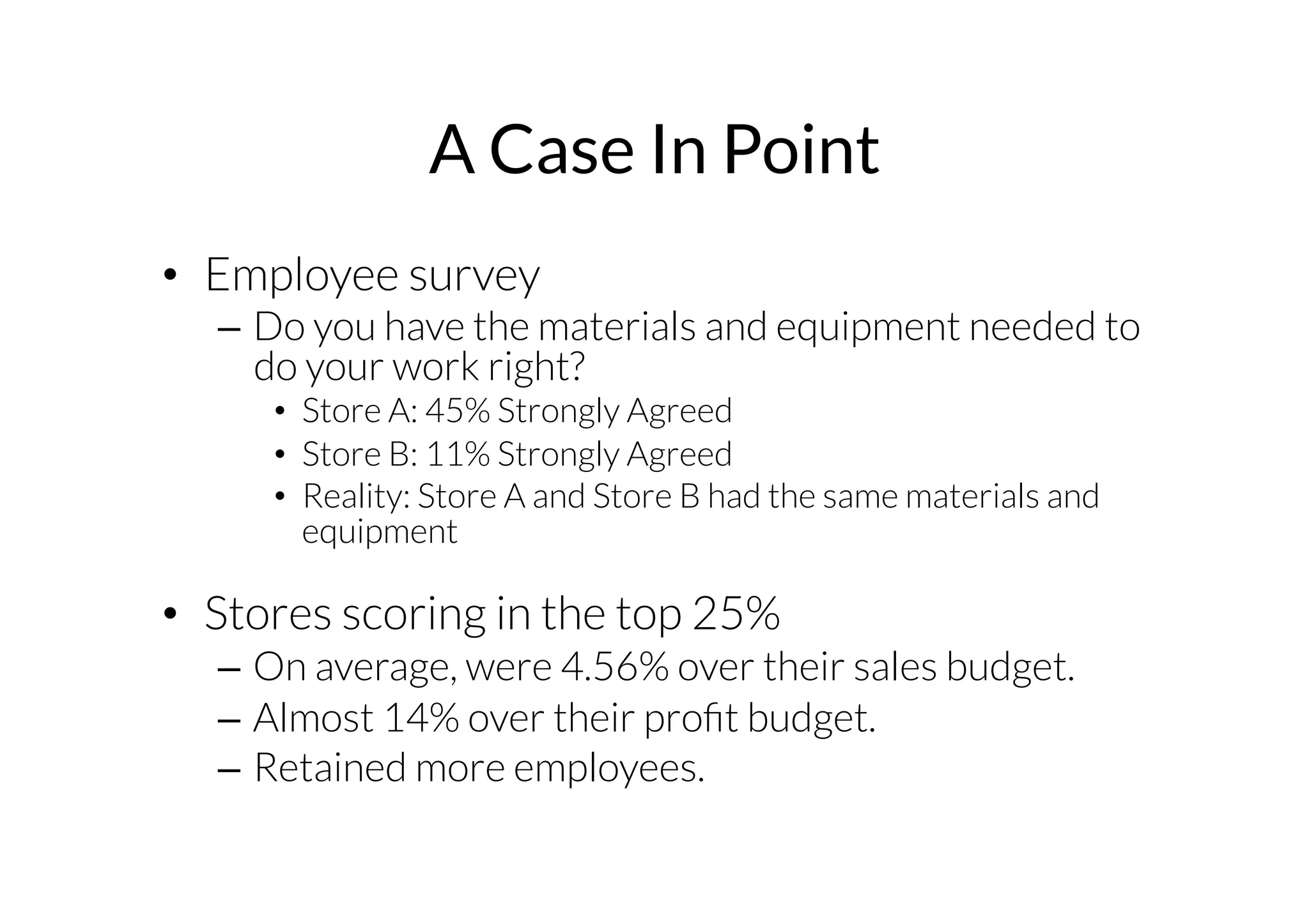 A Case In Point 
• Employee survey 
– Do you have the materials and equipment needed to 
do your work right? 
• Store A: 45% Strongly Agreed 
• Store B: 11% Strongly Agreed 
• Reality: Store A and Store B had the same materials and 
equipment 
• Stores scoring in the top 25% 
– On average, were 4.56% over their sales budget. 
– Almost 14% over their profit budget. 
– Retained more employees. 
 