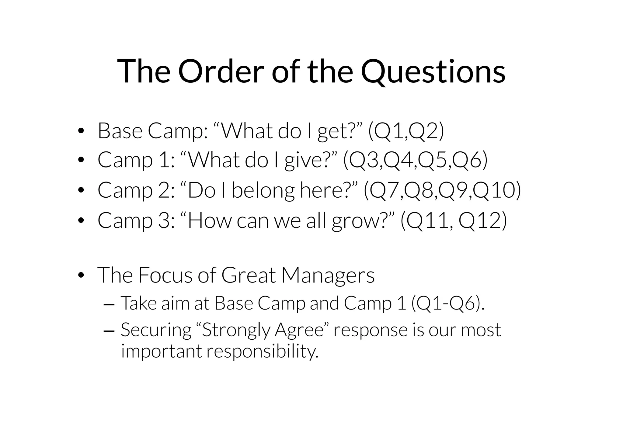 The Order of the Questions 
• Base Camp: “What do I get?” (Q1,Q2) 
• Camp 1: “What do I give?” (Q3,Q4,Q5,Q6) 
• Camp 2: “Do I belong here?” (Q7,Q8,Q9,Q10) 
• Camp 3: “How can we all grow?” (Q11, Q12) 
• The Focus of Great Managers 
– Take aim at Base Camp and Camp 1 (Q1-Q6). 
– Securing “Strongly Agree” response is our most 
important responsibility. 
 
