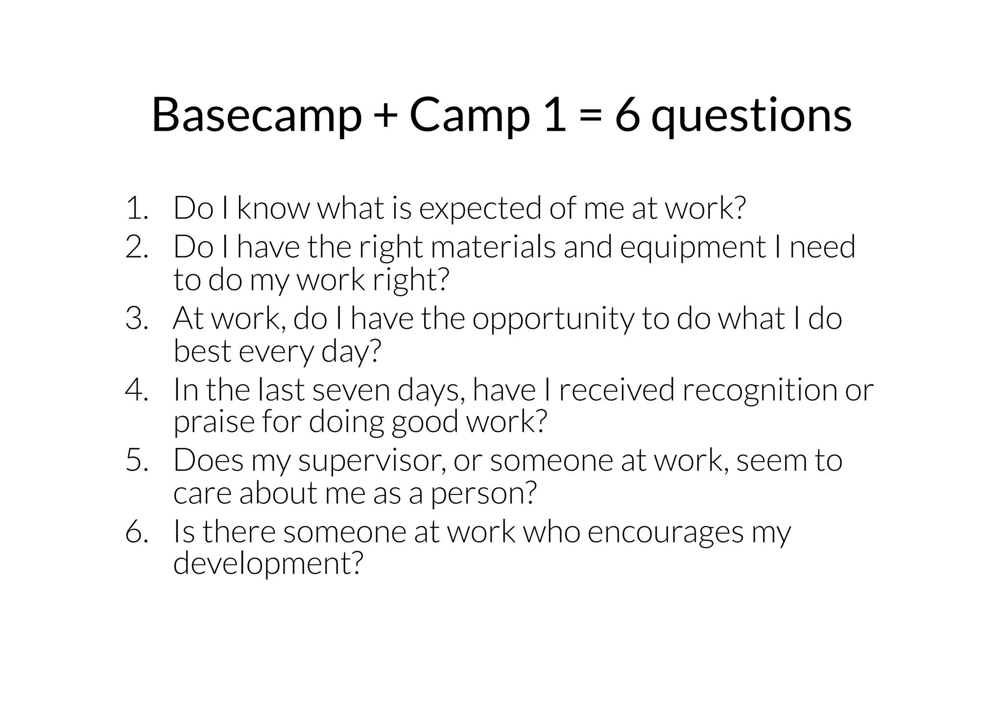 Basecamp + Camp 1 = 6 questions 
1. Do I know what is expected of me at work? 
2. Do I have the right materials and equipment I need 
to do my work right? 
3. At work, do I have the opportunity to do what I do 
best every day? 
4. In the last seven days, have I received recognition or 
praise for doing good work? 
5. Does my supervisor, or someone at work, seem to 
care about me as a person? 
6. Is there someone at work who encourages my 
development? 
 