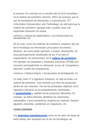le conoce). En concreto en un estudio del rol de la tecnología
en la cadena de suministro (Kuman, 2001) se concluye que el
uso de tecnologías de información y comunicación ICT
(Information Comunication and Technology) es vital para que la
cadena de suministro agregue valor y pueda crear una
importante reducción en costos.
CAPÍTULO 2 “REDES DE COMPETENCIA Y LAS TECNOLOGÍAS DE
INFORMACIÓN (TI)”
Se ha visto, como las cadenas de suministro requieren del uso
de la tecnología de información para operar de manera
eficiente, así como poder optimizar y evaluar desempeño. Un
área particularmente beneficiada de las TI ha sido el
mejoramiento de subfunciones de la cadena de suministro.
Por ejemplo, las pequeñas y medianas empresas (PYME) han
recurrido (principalmente en Alemania) al uso de “competence
networks” (redes de competencia).
CAPITULO 3 “PRODUCTIVIDAD Y TECNOLOGÍAS DE INFORMACIÓN (TI)
La unión entre IT e ingeniería industrial, no sólo se limita a la
cadena de suministro, sino también a la línea de producción
dentro de una empresa. Uno de los principales objetivos de la
ingeniería industrial es el constantemente incrementar
la productividad y calidad de los productos fabricados. En
principio, se debe entonces identificar las situaciones
indeseables o poco productivas (esperar por material, esperar
siguiente ensamble, problemas en maquinaria, etc
CONCLUSIONES
Las empresas manufactureras como se ha visto a lo largo de
este trabajo, han apostado por el uso de tecnologías de
 