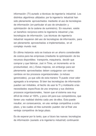 información (TI) aunado a técnicas de ingeniería industrial. Los
distintos algoritmos utilizados por la ingeniería industrial han
sido plenamente aprovechados mediante el uso de tecnologías
de información (en particular el uso de simulación y
optimización de la cadena de suministro). En resumen, existe
un beneficio recíproco entre la ingeniería industrial y las
tecnologías de información. Las técnicas de ingeniería
industrial requieren del uso de tecnologías de información, para
ser plenamente aprovechadas e implementadas, en el
complejo mundo real.
En última instancia esto se traduce en un ahorro considerable
de costos para las empresas (mediante la optimización de los
recursos disponibles: transporte, maquinaria, decidir que
comprar y que fabricar, Just in Time, un incremento en la
productividad, etc.). Estas mejoras, sin embargo para ser
plenamente aprovechadas deben conjugarse con varios
cambios en los procesos organizacionales (o incluso
gerenciales), ya que sólo de esta manera TI puede crear valor
agregado a la empresa. Si bien las tecnologías de información
pueden ser imitables, el hecho de usar la TI y moldearla a las
necesidades específicas de una empresa y sus distintos
procesos organizacionales, hacen que el sistema sea muy
difícil de imitar al 100%, y poco útil para sus competidores, que
tienen una realidad distinta cada uno de ellos. Esto puede
resultar, en consecuencia, en una ventaja competitiva a corto
plazo, y las cuales al irlas sumando pueden dar al final una
ventaja competitiva de largo plazo.
Es de esperar por lo tanto, que a futuro las nuevas tecnologías
de información (aunado a la ingeniería industrial) continuarán
 