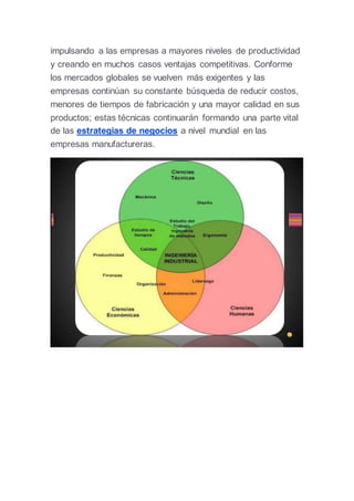 impulsando a las empresas a mayores niveles de productividad
y creando en muchos casos ventajas competitivas. Conforme
los mercados globales se vuelven más exigentes y las
empresas continúan su constante búsqueda de reducir costos,
menores de tiempos de fabricación y una mayor calidad en sus
productos; estas técnicas continuarán formando una parte vital
de las estrategias de negocios a nivel mundial en las
empresas manufactureras.
 