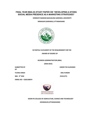 FINAL YEAR BBA (H) STUDY PAPER ON “DEVELOPING A STONG
SOCIAL MEDIA PRESENCE AS A MARKETING STRATEGIES”
HEMWATI NANDAN BAHUGUNA GARHWAL UNIVERSITY
SRINAGAR (GARHWAL) UTTARAKHAND
IN PARTIAL FULFILMENT OF THE REQUIREMENT FOR THE
AWARD OF DEGREE OF
BUSINESS ADMINISTRATION (BBA)
(2020-2023)
SUBMITTED BY UNDER THE GUIDANCE
OF
YUVRAJ SINGH ANIL PUNDIR
BBA 6th
SEM (FACULTY)
ENROL NO – G202100074
DOON PG COLLEGE OF AGRICULTURE, SCIENCE AND TECHNOLOGY
DEHRADUN (UTTARAKHAND)
 