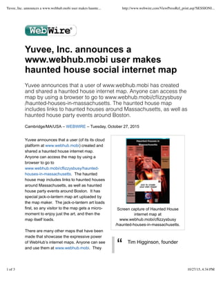 “ Tim Higginson, founder
Yuvee, Inc. announces a
www.webhub.mobi user makes
haunted house social internet map
Yuvee announces that a user of www.webhub.mobi has created
and shared a haunted house internet map. Anyone can access the
map by using a browser to go to www.webhub.mobi/cﬂizzysbusy
/haunted-houses-in-massachusetts. The haunted house map
includes links to haunted houses around Massachusetts, as well as
haunted house party events around Boston.
Cambridge/MA/USA – WEBWIRE – Tuesday, October 27, 2015
Yuvee announces that a user (of its its cloud
platform at www.webhub.mobi) created and
shared a haunted house internet map.
Anyone can access the map by using a
browser to go to
www.webhub.mobi/cflizzysbusy/haunted-
houses-in-massachusetts. The haunted
house map includes links to haunted houses
around Massachusetts, as well as haunted
house party events around Boston. It has
special jack-o-lantern map art uploaded by
the map maker. The jack-o-lantern art loads
first, so any visitor to the map gets a micro-
moment to enjoy just the art, and then the
map itself loads.
There are many other maps that have been
made that showcase the expressive power
of WebHub’s internet maps. Anyone can see
and use them at www.webhub.mobi. They
Screen capture of Haunted House
internet map at
www.webhub.mobi/cflizzysbusy
/haunted-houses-in-massachusetts.
Yuvee, Inc. announces a www.webhub.mobi user makes haunte... http://www.webwire.com/ViewPressRel_print.asp?SESSIONI...
1 of 3 10/27/15, 4:34 PM
 