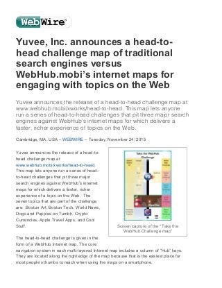 12/1/2015 Yuvee, Inc. announces a head-to-head challenge map of traditional search engines versus WebHub.mobi’s internet maps for engaging with topics on the Web –...
https://www.webwire.com/ViewPressRel_print.asp?SESSIONID=51A2BE76-1BE4-4626-97E5-C60781AA932B&aId=201054 1/3
Yuvee, Inc. announces a head­to­
head challenge map of traditional
search engines versus
WebHub.mobi’s internet maps for
engaging with topics on the Web
Yuvee announces the release of a head-to-head challenge map at
www.webhub.mobi/xworks/head-to-head. This map lets anyone
run a series of head-to-head challenges that pit three major search
engines against WebHub’s internet maps for which delivers a
faster, richer experience of topics on the Web.
Cambridge, MA, USA – WEBWIRE – Tuesday, November 24, 2015
Yuvee announces the release of a head­to­
head challenge map at
www.webhub.mobi/xworks/head­to­head. 
This map lets anyone run a series of head­
to­head challenges that pit three major
search engines against WebHub’s internet
maps for which delivers a faster, richer
experience of a topic on the Web.  The
seven topics that are part of the challenge
are:  Boston Art, Boston Tech, World News,
Dogs and Puppies on Tumblr, Crypto
Currencies, Apple Travel Apps, and Cool
Stuff.
 
The head­to­head challenge is given in the
form of a WebHub Internet map. The core
navigation system in each multi­layered Internet map includes a column of “Hub” keys. 
They are located along the right edge of the map because that is the easiest place for
most people’s thumbs to reach when using the maps on a smartphone.
Screen capture of the "Take the
WebHub Challenge map”
 