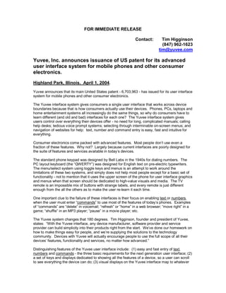 FOR IMMEDIATE RELEASE

                                                                Contact:         Tim Higginson
                                                                                 (847) 962-1623
                                                                               tim@yuvee.com

Yuvee, Inc. announces issuance of US patent for its advanced
user interface system for mobile phones and other consumer
electronics.

Highland Park, Illinois. April 1, 2004.
Yuvee announces that its main United States patent - 6,703,963 - has issued for its user interface
system for mobile phones and other consumer electronics.

The Yuvee interface system gives consumers a single user interface that works across device
boundaries because that is how consumers actually use their devices. Phones, PCs, laptops and
home entertainment systems all increasingly do the same things, so why do consumers have to
learn different (and old and bad) interfaces for each one? The Yuvee interface system gives
users control over everything their devices offer - no need for long, complicated manuals; calling
help desks; tedious voice prompt systems; selecting through interminable on-screen menus; and
navigation of websites for help: text, number and command entry is easy, fast and intuitive for
everything.

Consumer electronics come packed with advanced features. Most people don’t use even a
fraction of these features. Why not? Largely because current interfaces are poorly designed for
the suite of features and services available in today’s devices.

The standard phone keypad was designed by Bell Labs in the 1940s for dialing numbers. The
PC layout keyboard (the “QWERTY”) was designed for English text on pre-electric typewriters.
The menu/select system using toggle keys and menus is an attempt to work around the
limitations of these two systems, and simply does not help most people except for a basic set of
functionality - not to mention that it uses the upper screen of the phone for user interface graphics
and menus when that screen should be dedicated to high-value visuals and media. The TV
remote is an impossible mix of buttons with strange labels, and every remote is just different
enough from the all the others as to make the user re-learn it each time.

One important clue to the failure of these interfaces is their focus on enabling text or numbers,
when the user must enter “commands” to use most of the features of today’s phones. Examples
of “commands” are “delete” in voicemail; “refresh” or “home” in a web browser; “move right” in a
game; “shuffle” in an MP3 player; “pause” in a movie player; etc.

The Yuvee system changes that 180 degrees. Tim Higginson, founder and president of Yuvee,
states: “With the Yuvee interface, any device manufacturer, software provider and service
provider can build simplicity into their products right from the start. We’ve done our homework on
how to make things easy for people, and we’re supplying the solutions to the technology
community. Devices with Yuvee will actually encourage people to use the full scope of all their
devices’ features, functionality and services, no matter how advanced.”

Distinguishing features of the Yuvee user interface include: (1) easy and fast entry of text,
numbers and commands - the three basic requirements for the next generation user interface; (2)
a set of keys and displays dedicated to showing all the features of a device, so a user can scroll
to see everything the device can do; (3) visual displays on the Yuvee interface map to whatever
 