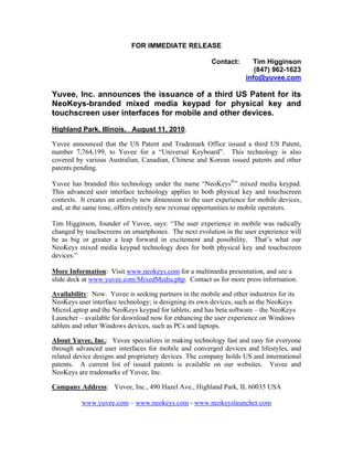 FOR IMMEDIATE RELEASE

                                                         Contact:      Tim Higginson
                                                                        (847) 962-1623
                                                                     info@yuvee.com

Yuvee, Inc. announces the issuance of a third US Patent for its
NeoKeys-branded mixed media keypad for physical key and
touchscreen user interfaces for mobile and other devices.
Highland Park, Illinois. August 11, 2010.

Yuvee announced that the US Patent and Trademark Office issued a third US Patent,
number 7,764,199, to Yuvee for a “Universal Keyboard”. This technology is also
covered by various Australian, Canadian, Chinese and Korean issued patents and other
patents pending.

Yuvee has branded this technology under the name “NeoKeys®” mixed media keypad.
This advanced user interface technology applies to both physical key and touchscreen
contexts. It creates an entirely new dimension to the user experience for mobile devices,
and, at the same time, offers entirely new revenue opportunities to mobile operators.

Tim Higginson, founder of Yuvee, says: “The user experience in mobile was radically
changed by touchscreens on smartphones. The next evolution in the user experience will
be as big or greater a leap forward in excitement and possibility. That’s what our
NeoKeys mixed media keypad technology does for both physical key and touchscreen
devices.”

More Information: Visit www.neokeys.com for a multimedia presentation, and see a
slide deck at www.yuvee.com/MixedMedia.php. Contact us for more press information.

Availability: Now. Yuvee is seeking partners in the mobile and other industries for its
NeoKeys user interface technology; is designing its own devices, such as the NeoKeys
MicroLaptop and the NeoKeys keypad for tablets; and has beta software – the NeoKeys
Launcher – available for download now for enhancing the user experience on Windows
tablets and other Windows devices, such as PCs and laptops.

About Yuvee, Inc.: Yuvee specializes in making technology fast and easy for everyone
through advanced user interfaces for mobile and converged devices and lifestyles, and
related device designs and proprietary devices. The company holds US and international
patents. A current list of issued patents is available on our websites. Yuvee and
NeoKeys are trademarks of Yuvee, Inc.

Company Address: Yuvee, Inc., 490 Hazel Ave., Highland Park, IL 60035 USA

          www.yuvee.com – www.neokeys.com - www.neokeyslauncher.com
 