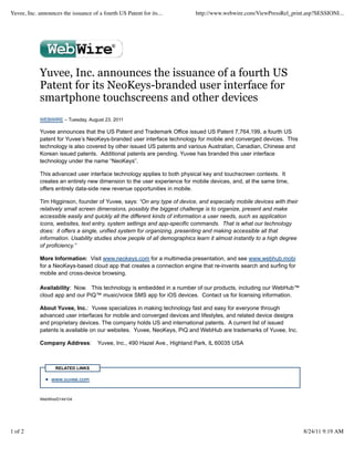 Yuvee, Inc. announces the issuance of a fourth US Patent for its...         http://www.webwire.com/ViewPressRel_print.asp?SESSIONI...




             Yuvee, Inc. announces the issuance of a fourth US
             Patent for its NeoKeys-branded user interface for
             smartphone touchscreens and other devices
             WEBWIRE – Tuesday, August 23, 2011

             Yuvee announces that the US Patent and Trademark Office issued US Patent 7,764,199, a fourth US
             patent for Yuvee’s NeoKeys-branded user interface technology for mobile and converged devices. This
             technology is also covered by other issued US patents and various Australian, Canadian, Chinese and
             Korean issued patents. Additional patents are pending. Yuvee has branded this user interface
             technology under the name “NeoKeys”.

             This advanced user interface technology applies to both physical key and touchscreen contexts. It
             creates an entirely new dimension to the user experience for mobile devices, and, at the same time,
             offers entirely data-side new revenue opportunities in mobile.

             Tim Higginson, founder of Yuvee, says: “On any type of device, and especially mobile devices with their
             relatively small screen dimensions, possibly the biggest challenge is to organize, present and make
             accessible easily and quickly all the different kinds of information a user needs, such as application
             icons, websites, text entry, system settings and app-specific commands. That is what our technology
             does: it offers a single, unified system for organizing, presenting and making accessible all that
             information. Usability studies show people of all demographics learn it almost instantly to a high degree
             of proficiency.”

             More Information: Visit www.neokeys.com for a multimedia presentation, and see www.webhub.mobi
             for a NeoKeys-based cloud app that creates a connection engine that re-invents search and surfing for
             mobile and cross-device browsing.

             Availability: Now. This technology is embedded in a number of our products, including our WebHub™
             cloud app and our PiQ™ music/voice SMS app for iOS devices. Contact us for licensing information.

             About Yuvee, Inc.: Yuvee specializes in making technology fast and easy for everyone through
             advanced user interfaces for mobile and converged devices and lifestyles, and related device designs
             and proprietary devices. The company holds US and international patents. A current list of issued
             patents is available on our websites. Yuvee, NeoKeys, PiQ and WebHub are trademarks of Yuvee, Inc.

             Company Address:         Yuvee, Inc., 490 Hazel Ave., Highland Park, IL 60035 USA



                    RELATED LINKS

                  www.yuvee.com


             WebWireID144104




1 of 2                                                                                                                   8/24/11 9:19 AM
 