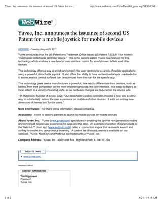 Yuvee, Inc. announces the issuance of second US Patent for a m...           http://www.webwire.com/ViewPressRel_print.asp?SESSIONI...




            Yuvee, Inc. announces the issuance of second US
            Patent for a mobile joystick for mobile devices
            WEBWIRE – Tuesday, August 23, 2011

            Yuvee announces that the US Patent and Trademark Office issued US Patent 7,932,841 for Yuvee’s
            “mast-based detachable controller device.” This is the second patent Yuvee has received for this
            technology which enables a new level of user interface control for smartphones, tablets and other
            devices.

            This technology offers a way to enrich and simplify the user controls for a variety of mobile applications
            using a powerful, detachable joystick. It also offers the ability to have content/media/apps pre-loaded on
            it, so the joystick control surfaces can be optimized from the start for the specific app.

            This technology gives device manufacturers a powerful, new way to differentiate their devices, such as
            tablets, from their competition on the most important grounds: the user interface. It is easy to deploy as
            it can attach to a variety of existing ports, so no hardware changes are required on the device side.

            Tim Higginson, founder of Yuvee, says: “Our detachable joystick controller provides a new and exciting
            way to substantially extend the user experience on mobile and other devices. It adds an entirely new
            dimension of interest and fun for users.”

            More Information: For more press information, please contact us.

            Availability: Yuvee is seeking partners to launch its mobile joystick on mobile devices.

            About Yuvee, Inc.: Yuvee (www.yuvee.com) specializes in enabling the optimal next generation mobile
            and converged device user experience for apps and the Web. An example of another of our products is
            the WebHub™ cloud app (www.webhub.mobi) called a connection engine that re-invents search and
            surfing for mobile and cross-device browsing. A current list of issued patents is available on our
            websites. Yuvee, NeoKeys and WebHub are trademarks of Yuvee, Inc.

            Company Address: Yuvee, Inc., 490 Hazel Ave., Highland Park, IL 60035 USA



                   RELATED LINKS

                 www.yuvee.com


            WebWireID144105


                CONTACT INFORMATION

              Tim Higginson
              President
              Yuvee, Inc.




1 of 2                                                                                                                   8/24/11 9:18 AM
 