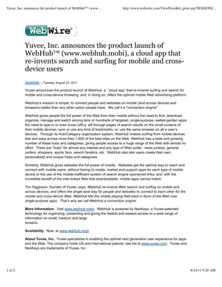 Yuvee, Inc. announces the product launch of WebHub™ (www...              http://www.webwire.com/ViewPressRel_print.asp?SESSIONI...




           Yuvee, Inc. announces the product launch of
           WebHub™ (www.webhub.mobi), a cloud app that
           re-invents search and surfing for mobile and cross-
           device users
           WEBWIRE – Tuesday, August 23, 2011

           Yuvee announces the product launch of WebHub, a “cloud app” that re-invents surfing and search for
           mobile and cross-device browsing, and, in doing so, offers the optimal mobile Web advertising platform.

           WebHub’s mission is simple: to connect people and websites on mobile (and across devices and
           browsers) better than any other option people have. We call it a "connection engine".

           WebHub gives people the full power of the Web from their mobile without the need to find, download,
           organize, manage and switch among tens or hundreds of targeted, single-purpose, walled-garden apps;
           the need to type in or even know URLs; sift through pages of search results on the small screens of
           their mobile devices; sync or use any kind of bookmarks; or, use the same browser on all a user’s
           devices. Through its Hub/Category organization system, WebHub imakes surfing from mobile devices
           fast and easy across more than 1,600 of the best sites on the Web. WebHub has a wide and growing
           number of these hubs and categories, giving people access to a huge range of the Web with almost no
           effort. There are “hubs” for almost any interest and any type of Web surfer: news junkies, general
           surfers, shoppers, sports fans, search fanatics, etc. WebHub also lets users create their own,
           personalized and unique Hubs and categories.

           Similarly, WebHub gives websites the full power of mobile. Websites get the optimal way to reach and
           connect with mobile users; without having to create, market and support apps for each type of mobile
           device or the use of the mobile-inefficient system of search engine sponsored links; and, with the
           incredible benefit of the inter-linked Web that downloadable, mobile apps cannot match.

           Tim Higginson, founder of Yuvee, says: WebHub re-invents Web search and surfing on mobile and
           across devices, and offers the single best way for people and websites to connect to each other for the
           mobile and cross-device Web. WebHub tilts the mobile playing field back in favor of the Web over
           single-purpose apps. That’s why we call WebHub a connection engine.

           More Information: Visit www.webhub.mobi. WebHub is powered by NeoKeys, a Yuvee-patented
           technology for organizing, presenting and giving the fastest and easiest access to a wide range of
           information on small, medium and large
           screens.

           Availability: Now, at www.webhub.mobi.

           About Yuvee, Inc.: Yuvee specializes in enabling the optimal next generation user experience for apps
           and the Web. The company holds US and international patents; see list at www.yuvee.com. Yuvee and
           NeoKeys are trademarks of Yuvee, Inc.




1 of 2                                                                                                               8/24/11 9:20 AM
 