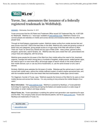 Yuvee, Inc. announces the issuance of a federally registered tra...         http://www.webwire.com/ViewPressRel_print.asp?aId=150485




             Yuvee, Inc. announces the issuance of a federally
             registered trademark in WebHub®.
             WEBWIRE – Wednesday, December 14, 2011

             Yuvee announces that the US Patent and Trademark Office issued US Trademark Reg. No. 4,057,626
             for WebHub®. WebHub is a “cloud app” available at www.webhub.mobi. WebHub’s mission is to
             connect people and websites on mobile (and across devices and browsers) better than any other option
             people have.

             Through its Hub/Category organization system, WebHub makes surfing from mobile devices fast and
             easy across more than 1,600 of the best sites on the Web. WebHub has a wide and growing number of
             these hubs and categories, giving people access to a huge range of the Web with almost no effort.
             There are “hubs” for almost any interest and any type of Web surfer: news junkies, general surfers,
             shoppers, sports fans, search fanatics, etc. WebHub also lets users create their own, personalized and
             unique Hubs and categories, with full privacy.

             WebHub gives people the full power of the Web from their mobile without the need to find, download,
             organize, manage and switch among tens or hundreds of targeted, single-purpose, walled-garden apps;
             the need to type in or even know URLs; sift through pages of search results on the small screens of
             their mobile devices; sync or use any kind of bookmarks; or, use the same browser on all a user’s
             devices.

             Similarly, WebHub gives websites the full power of mobile. Websites get the optimal way to reach and
             connect with mobile users, without the mobile-inefficient system of search engine sponsored links, and,
             with the incredible benefit of the inter-linked Web that downloadable, mobile apps cannot match.

             Tim Higginson, founder of Yuvee, says: “WebHub expands the horizons of the Web for its users on their
             mobile devices and across their devices. It is very exciting to truly enhance the mobile lifestyle of our
             users.”

             More Information: Visit www.webhub.mobi. WebHub is powered by NeoKeys, a Yuvee-patented
             technology for organizing, presenting and giving the fastest and easiest access to a wide range of
             information on small, medium and large screens.

             About Yuvee, Inc.: Yuvee specializes in enabling the optimal next generation user experience for apps
             and the Web. The company holds US and international patents; see list at www.yuvee.com. Yuvee and
             NeoKeys are trademarks of Yuvee, Inc.



                    RELATED LINKS

                  www.webhub.mobi


             WebWireID150485




1 of 2                                                                                                                 12/16/11 10:23 AM
 