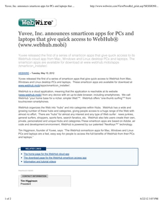 Yuvee, Inc. announces smarticon apps for PCs and laptops that ...         http://www.webwire.com/ViewPressRel_print.asp?SESSIONI...




            Yuvee, Inc. announces smarticon apps for PCs and
            laptops that give quick access to WebHub®
            (www.webhub.mobi)
            Yuvee released the ﬁrst of a series of smarticon apps that give quick access to its
            WebHub cloud app from Mac, Windows and Linux desktop PCs and laptops. The
            smarticon apps are available for download at www.webhub.mobi/apps
            /smarticon_installer/.

            WEBWIRE – Tuesday, May 15, 2012

            Yuvee released the first of a series of smarticon apps that give quick access to WebHub from Mac,
            Windows and Linux desktop PCs and laptops. These smarticon apps are available for download at
            www.webhub.mobi/apps/smarticon_installer/.

            WebHub is a cloud application, meaning that the application is reachable at its website
            (www.webhub.mobi) from any device with an up-to-date browser, including smartphones. We call
            WebHub “your home base for a richer, simpler Web”℠. WebHub offers “one-thumb surfing”℠ from
            touchscreen smartphones.

            WebHub organizes the Web into “hubs” and into categories within Hubs. WebHub has a wide and
            growing number of these hubs and categories, giving people access to a huge range of the Web with
            almost no effort. There are “hubs” for almost any interest and any type of Web surfer: news junkies,
            general surfers, shoppers, sports fans, search fanatics, etc. WebHub also lets users create their own,
            private, personalized and unique Hubs and categories.These smarticon apps are based on Adobe .air
            code and development environment. WebHub is powered by our patented “NeoKeys™” technology.

            Tim Higginson, founder of Yuvee, says: “The WebHub snmarticon apps for Mac, Windows and Linux
            PCs and laptops are a fast, easy way for people to access the full benefits of WebHub from their PCs
            and laptops.”



                   RELATED LINKS

                 The home page for the WebHub cloud app
                 The download page for the WebHub smarticon access app
                 Information and tutorial videos


            WebWireID156564


                CONTACT INFORMATION

              Tim Higginson
              President




1 of 2                                                                                                               6/22/12 3:07 PM
 