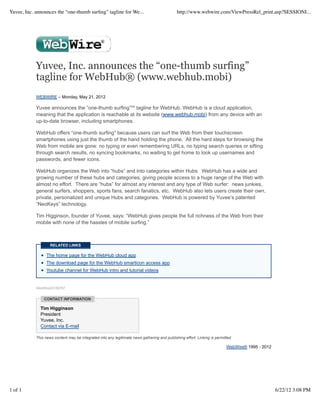 Yuvee, Inc. announces the “one-thumb surﬁng” tagline for We...                                http://www.webwire.com/ViewPressRel_print.asp?SESSIONI...




            Yuvee, Inc. announces the “one-thumb surfing”
            tagline for WebHub® (www.webhub.mobi)
            WEBWIRE – Monday, May 21, 2012

            Yuvee announces the “one-thumb surfing”℠ tagline for WebHub. WebHub is a cloud application,
            meaning that the application is reachable at its website (www.webhub.mobi) from any device with an
            up-to-date browser, including smartphones.

            WebHub offers “one-thumb surfing” because users can surf the Web from their touchscreen
            smartphones using just the thumb of the hand holding the phone. All the hard steps for browsing the
            Web from mobile are gone: no typing or even remembering URLs, no typing search queries or sifting
            through search results, no syncing bookmarks, no waiting to get home to look up usernames and
            passwords, and fewer icons.

            WebHub organizes the Web into “hubs” and into categories within Hubs. WebHub has a wide and
            growing number of these hubs and categories, giving people access to a huge range of the Web with
            almost no effort. There are “hubs” for almost any interest and any type of Web surfer: news junkies,
            general surfers, shoppers, sports fans, search fanatics, etc. WebHub also lets users create their own,
            private, personalized and unique Hubs and categories. WebHub is powered by Yuvee’s patented
            “NeoKeys” technology.

            Tim Higginson, founder of Yuvee, says: “WebHub gives people the full richness of the Web from their
            mobile with none of the hassles of mobile surfing.”



                    RELATED LINKS

                  The home page for the WebHub cloud app
                  The download page for the WebHub smarticon access app
                  Youtube channel for WebHub intro and tutorial videos


            WebWireID156767


                CONTACT INFORMATION

              Tim Higginson
              President
              Yuvee, Inc.
              Contact via E-mail

            This news content may be integrated into any legitimate news gathering and publishing effort. Linking is permitted.

                                                                                                                           WebWire® 1995 - 2012




1 of 1                                                                                                                                            6/22/12 3:08 PM
 