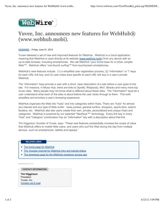Yuvee, Inc. announces new features for WebHub® (www.webh...                http://www.webwire.com/ViewPressRel_print.asp?SESSIONI...




           Yuvee, Inc. announces new features for WebHub®
           (www.webhub.mobi).
           WEBWIRE – Friday, June 01, 2012

           Yuvee released a set of new and improved features for WebHub. WebHub is a cloud application,
           meaning that WebHub is used directly at its website (www.webhub.mobi) from any device with an
           up-to-date browser, including smartphones. We call WebHub “your home base for a richer, simpler
           Web”℠. WebHub offers “one-thumb surfing”℠ from touchscreen smartphones.

           WebHub’s new features include: (1) a simplified user registration process, (2) “information” or “i” keys
           for each URL link key, and (3) user-notes area specific to each URL link key in a user’s private
           WebHub.

           The “information” keys provide a user with a short, clear description of a site before a user goes to the
           site. For instance, in Music Hub, there are links to Spotify, Rhapsody, We7, 8tracks and many more top
           music sites. Many people may not know what is different about these sites. The "information" keys let a
           user understand what each of the sites is about before the user clicks through to them. This both
           simplifies and enriches a user’s browsing experience.

           WebHub organizes the Web into “hubs” and into categories within Hubs. There are “hubs” for almost
           any interest and any type of Web surfer: news junkies, general surfers, shoppers, sports fans, search
           fanatics, etc. WebHub also lets users create their own, private, personalized and unique Hubs and
           categories. WebHub is powered by our patented “NeoKeys™” technology. Every link key in every
           "Hub" and "Category" combination has an "information" key with a description about that link.

           Tim Higginson, founder of Yuvee, says: “These new features substantially increase the scope of value
           that WebHub offers to mobile Web users, and users who surf the Web during the day from multiple
           devices, such as smartphones, tablets and laptops.”



                  RELATED LINKS

                The home page for WebHub
                The Youtube channel for WebHub intro and tutorial videos
                The download page for the WebHub smarticon access app


           WebWireID157191


               CONTACT INFORMATION

             Tim Higginson
             President
             Yuvee, Inc.
             Contact via E-mail




1 of 2                                                                                                                 6/22/12 3:09 PM
 