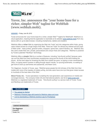Yuvee, Inc. announces the “your home base for a richer, simple...          http://www.webwire.com/ViewPressRel_print.asp?SESSIONI...




            Yuvee, Inc. announces the “your home base for a
            richer, simpler Web” tagline for WebHub
            (www.webhub.mobi).
            WEBWIRE – Friday, June 29, 2012

            Yuvee announces the “your home base for a richer, simpler Web”℠ tagline for WebHub®. WebHub is a
            cloud application, meaning that the application is reachable at its website (www.webhub.mobi) from any
            device with an up-to-date browser, including smartphones, tablets and ereaders.

            WebHub offers a richer Web by organizing the Web into “hubs” and into categories within Hubs, giving
            users instant access to a huge range of the Web. There are “hubs” for almost any interest and any type
            of Web surfer: news junkies, general surfers, shoppers, sports fans, search fanatics, etc. WebHub also
            lets users create their own, private, personalized and unique Hubs and categories. WebHub is powered
            by Yuvee’s patented “NeoKeys” technology.

            WebHub offers a simpler Web by a number of features, including “one-thumb surfing” because users
            can surf the Web from their touchscreen smartphones using just the thumb of the hand holding the
            phone. All the hard steps for browsing the Web from mobile are gone: no typing or even remembering
            URLs, no typing search queries or sifting through search results, no syncing bookmarks, no waiting to
            get home to look up usernames and passwords, and fewer icons.

            Tim Higginson, founder of Yuvee, says: “WebHub gives people the full richness of the Web from their
            mobile with none of the hassles of mobile surfing, and lets users have one icon that gives instant access
            to hundreds of the best sites of the Web.”

            About Yuvee, Inc. : Yuvee specializes in enabling the next generation user experience on mobile and
            converged devices. The company holds US and international patents; see list at www.yuvee.com.
            WebHub is a registered trademark of Yuvee. “One-thumb surfing” is a service mark of Yuvee. Yuvee
            and NeoKeys are trademarks of Yuvee.



                   RELATED LINKS

                 The website for WeHub
                 WebHub’s Pinterest page with boards for WebHub videos and more
                 Link for downloading a WebHub smarticon app for PCs/laptops


            WebWireID158267


                CONTACT INFORMATION

              Tim Higginson
              President
              Yuvee, Inc.




1 of 2                                                                                                                  6/29/12 5:04 PM
 