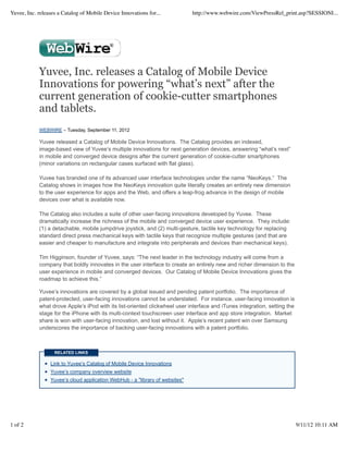 Yuvee, Inc. releases a Catalog of Mobile Device Innovations for...            http://www.webwire.com/ViewPressRel_print.asp?SESSIONI...




            Yuvee, Inc. releases a Catalog of Mobile Device
            Innovations for powering “what’s next” after the
            current generation of cookie-cutter smartphones
            and tablets.
            WEBWIRE – Tuesday, September 11, 2012

            Yuvee released a Catalog of Mobile Device Innovations. The Catalog provides an indexed,
            image-based view of Yuvee’s multiple innovations for next generation devices, answering “what’s next”
            in mobile and converged device designs after the current generation of cookie-cutter smartphones
            (minor variations on rectangular cases surfaced with flat glass).

            Yuvee has branded one of its advanced user interface technologies under the name “NeoKeys.” The
            Catalog shows in images how the NeoKeys innovation quite literally creates an entirely new dimension
            to the user experience for apps and the Web, and offers a leap-frog advance in the design of mobile
            devices over what is available now.

            The Catalog also includes a suite of other user-facing innovations developed by Yuvee. These
            dramatically increase the richness of the mobile and converged device user experience. They include:
            (1) a detachable, mobile jumpdrive joystick, and (2) multi-gesture, tactile key technology for replacing
            standard direct press mechanical keys with tactile keys that recognize multiple gestures (and that are
            easier and cheaper to manufacture and integrate into peripherals and devices than mechanical keys).

            Tim Higginson, founder of Yuvee, says: “The next leader in the technology industry will come from a
            company that boldly innovates in the user interface to create an entirely new and richer dimension to the
            user experience in mobile and converged devices. Our Catalog of Mobile Device Innovations gives the
            roadmap to achieve this.”

            Yuvee’s innovations are covered by a global issued and pending patent portfolio. The importance of
            patent-protected, user-facing innovations cannot be understated. For instance, user-facing innovation is
            what drove Apple’s iPod with its list-oriented clickwheel user interface and iTunes integration, setting the
            stage for the iPhone with its multi-context touchscreen user interface and app store integration. Market
            share is won with user-facing innovation, and lost without it. Apple’s recent patent win over Samsung
            underscores the importance of backing user-facing innovations with a patent portfolio.



                   RELATED LINKS

                 Link to Yuvee’s Catalog of Mobile Device Innovations
                 Yuvee’s company overview website
                 Yuvee’s cloud application WebHub - a "library of websites"




1 of 2                                                                                                                     9/11/12 10:11 AM
 