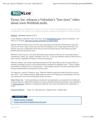 Yuvee, Inc. releases a Valentine’s “love story” video about ww...           http://www.webwire.com/ViewPressRel_print.asp?SESSIONI...




            Yuvee, Inc. releases a Valentine’s “love story” video
            about www.WebHub.mobi.
            Yuvee releases a Valentine’s video “love story” about www.WebHub.mobi, a library
            of websites. The video is on Youtube at www.youtube.com/watch?v=vrDQf7zONxA.

            WEBWIRE – Wednesday, February 13, 2013

            Yuvee releases a Valentine’s video “love story” about www.WebHub.mobi, a library of websites. The
            video is on Youtube: http://www.youtube.com/watch?v=vrDQf7zONxA.

            WebHub offers the easiest way to surf the web, especially on touchscreen mobile devices, because
            users do not have to type or even know the URLs of websites to surf a huge range of the Web, and
            because users get a single place where they can find and access groups of the leading and best
            off-beat sites from around the world.

            WebHub is free to anyone, and works identically across all devices that have an up-to-date browser:
            smartphones, tablets, pcs, laptops, eReaders, even TVs. In this way, WebHub unifies the Web across a
            user’s devices, regardless of browser or device manufacturer.

            WebHub creates a very simple organizational system for the entire Web by way of a public library of
            websites accessible to anyone, and private libraries of websites for registered users. Yuvee is adding
            new features to WebHub on an on-going basis. These already include a first set of social features for
            sharing private libraries among groups of private users.

            Tim Higginson, inventor of WebHub, says: “WebHub instantly expands the Web horizons for anyone
            who uses it. This enables people to easily break out of the rut of visiting just a few websites over and
            over, when there is so much exciting Web content out there.”

            About Yuvee, Inc. : Yuvee specializes in enabling the next generation user experience on mobile and
            converged devices. WebHub® is powered by Yuvee’s patented NeoKeys technology. A list of patents is
            on www.yuvee.com. WebHub is a registered trademark, and Yuvee and NeoKeys are trademarks, of
            Yuvee.

            Company Address :         Yuvee, Inc., 490 Hazel Ave., Highland Park, IL 60035 USA



                   RELATED LINKS

                 WebHub, a library of websites
                 Youtube video link for the WebHub love story video


            WebWireID170031




1 of 2                                                                                                                 2/13/13 1:14 PM
 