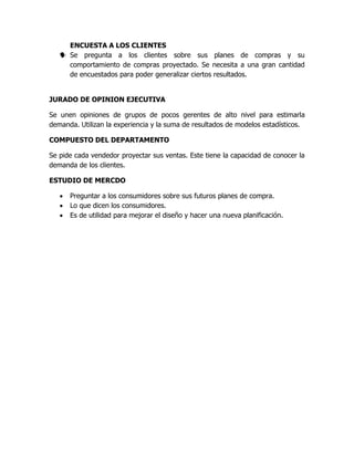 ENCUESTA A LOS CLIENTES
 Se pregunta a los clientes sobre sus planes de compras y su
comportamiento de compras proyectado. Se necesita a una gran cantidad
de encuestados para poder generalizar ciertos resultados.
JURADO DE OPINION EJECUTIVA
Se unen opiniones de grupos de pocos gerentes de alto nivel para estimarla
demanda. Utilizan la experiencia y la suma de resultados de modelos estadísticos.
COMPUESTO DEL DEPARTAMENTO
Se pide cada vendedor proyectar sus ventas. Este tiene la capacidad de conocer la
demanda de los clientes.
ESTUDIO DE MERCDO
 Preguntar a los consumidores sobre sus futuros planes de compra.
 Lo que dicen los consumidores.
 Es de utilidad para mejorar el diseño y hacer una nueva planificación.
 