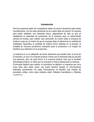 Introducción
Para las empresas poder ser competitivas deben de asumir decisiones bajo ciertas
incertidumbres, una de estas decisiones es de cuánto debe de producir la empresa
para poder satisfacer una demanda futura, dependiente de esta es que se
establecerá la capacidad de producción de la empresa para un determinado
periodo de tiempo, para realizar esta estimación de cuánto debe la empresa de
producir surge por el motivo de que la empresa debe de determinar la cantidad de
empleados requeridos, la cantidad de materia prima utilizada en el proceso, la
cantidad de recursos económicos necesarios para la producción y el margen de
beneficio que obtendrá con la producción.
La empresa se ve en obligación de tomar decisiones que pueden decir el curso de
la empresa, ya que si la empresa produce menos que la demanda deja de percibir
una ganancia, pero de igual forma si la empresa produce más que la cantidad
demandada produce un stock que se convierte en dinero parado para la empresa.
El principal objetivo para realizar un pronóstico es elaborar un esquema que sirva
como base para poder tomar una buena decisión basada en informaciones
obtenidas previamente. De estas informaciones se decidirá cuál método de
pronóstico utilizar, entre estos métodos están: Métodos Cuantitativos y Métodos
Cualitativos
 