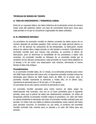 TÉCNICAS DE SERIES DE TIEMPO
A. TASA DE CRECIMIENTO / TENDENCIA LINEAL
Parte de un supuesto básico, los datos históricos de la demanda crecen de manera
lineal; ante ello podemos utilizar una tasa de crecimiento lineal pero única para
cada periodo en el que se encuentran organizados los datos utilizados.
B. EL PROMEDIO MOVIBLE
Un pronóstico de promedio movible se obtiene sumando los datos acerca de un
número deseado de periodos pasados. Este número por regla general abarca un
año, a fin de atenuar las variaciones de las temporadas. La atenuación resulta
porque los valores altos y bajos durante un año tienden a anularse. Extendiendo el
promedio movible para que incluya más periodos, se aumenta el efecto de
atenuación, pero se disminuye la sensibilidad de los pronósticos a datos más
recientes. Un promedio movible se distingue de un promedio simple por la
condición de los cálculos consecutivos; cada promedio se mueve hacia adelante en
el tiempo a fin de incluir una observación más reciente, eliminando al mismo
tiempo el dato más antiguo.
Procedimientos
Si un promedio movible dado, de 12 meses, es la demanda promedio para enero
del 2006 hasta diciembre del mismo año, el siguiente promedio movible incluye las
demandas para febrero de 2005 hasta enero de 2006. En el primer caso, el
promedio movible representa la demanda a medio año; en el último caso,
representa la demanda para el 30 de julio o 1ª de agosto.
Un promedio de los dos valores centraría la demanda en julio.
Un promedio movible calculado para cierto número de datos según las
observaciones más recientes, rara vez es un buen pronóstico para el siguiente
periodo, salvo que el patrón de datos sea relativamente constante. Un índice de
temporada referido al promedio movible mejora el pronóstico. Un valor del índice
se calcula dividiendo la demanda real entre el promedio movible centrado para ese
periodo. Un índice más con fiable se obtiene promediando varios valores del índice
para periodos comunes. El pronóstico es, por tanto, el producto del promedio
movible centrado más reciente para un periodo y el valor del índice para ese
periodo.
 
