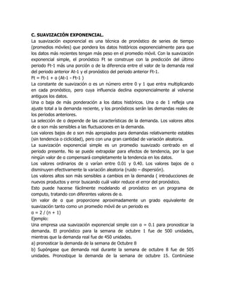 C. SUAVIZACIÓN EXPONENCIAL.
La suavización exponencial es una técnica de pronóstico de series de tiempo
(promedios móviles) que pondera los datos históricos exponencialmente para que
los datos más recientes tengan más peso en el promedio móvil. Con la suavización
exponencial simple, el pronóstico Ft se construye con la predicción del último
periodo Ft-1 más una porción α de la diferencia entre el valor de la demanda real
del periodo anterior At-1 y el pronóstico del periodo anterior Ft-1.
Ft = Ft-1 + α (At-1 - Ft-1 )
La constante de suavización α es un número entre 0 y 1 que entra multiplicando
en cada pronóstico, pero cuya influencia declina exponencialmente al volverse
antiguos los datos.
Una α baja de más ponderación a los datos históricos. Una α de 1 refleja una
ajuste total a la demanda reciente, y los pronósticos serán las demandas reales de
los periodos anteriores.
La selección de α depende de las características de la demanda. Los valores altos
de α son más sensibles a las fluctuaciones en la demanda.
Los valores bajos de α son más apropiados para demandas relativamente estables
(sin tendencia o ciclicidad), pero con una gran cantidad de variación aleatoria.
La suavización exponencial simple es un promedio suavizado centrado en el
periodo presente. No se puede extrapolar para efectos de tendencia, por la que
ningún valor de α compensará completamente la tendencia en los datos.
Los valores ordinarios de α varían entre 0.01 y 0.40. Los valores bajos de α
disminuyen efectivamente la variación aleatoria (ruido – dispersión).
Los valores altos son más sensibles a cambios en la demanda ( introducciones de
nuevos productos y error buscando cuál valor reduce el error del pronóstico.
Esto puede hacerse fácilmente modelando el pronóstico en un programa de
computo, tratando con diferentes valores de α.
Un valor de α que proporcione aproximadamente un grado equivalente de
suavización tanto como un promedio móvil de un periodo es
α = 2 / (n + 1)
Ejemplo:
Una empresa usa suavización exponencial simple con α = 0.1 para pronosticar la
demanda. El pronóstico para la semana de octubre 1 fue de 500 unidades,
mientras que la demanda real fue de 450 unidades.
a) pronosticar la demanda de la semana de Octubre 8
b) Supóngase que demanda real durante la semana de octubre 8 fue de 505
unidades. Pronostique la demanda de la semana de octubre 15. Continúese
 