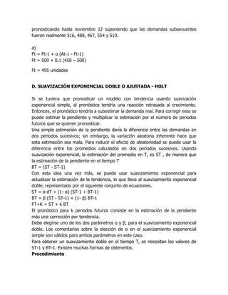 pronosticando hasta noviembre 12 suponiendo que las demandas subsecuentes
fueron realmente 516, 488, 467, 554 y 510.
a)
Ft = Ft-1 + α (At-1 - Ft-1)
Ft = 500 + 0.1 (450 – 500)
Ft = 495 unidades
D. SUAVIZACIÓN EXPONENCIAL DOBLE O AJUSTADA - HOLT
Si se tuviera que pronosticar un modelo con tendencia usando suavización
exponencial simple, el pronóstico tendría una reacción retrasada al crecimiento.
Entonces, el pronóstico tendría a subestimar la demanda real. Para corregir esto se
puede estimar la pendiente y multiplicar la estimación por el número de periodos
futuros que se quieren pronosticar.
Una simple estimación de la pendiente daría la diferencia entre las demandas en
dos periodos sucesivos; sin embargo, la variación aleatoria inherente hace que
esta estimación sea mala. Para reducir el efecto de aleatoriedad se puede usar la
diferencia entre los promedios calculados en dos periodos sucesivos. Usando
suavización exponencial, la estimación del promedio en T, es ST , de manera que
la estimación de la pendiente en el tiempo T
BT = (ST - ST-1)
Con esta idea una vez más, se puede usar suavizamiento exponencial para
actualizar la estimación de la tendencia, lo que lleva al suavizamiento exponencial
doble, representado por el siguiente conjunto de ecuaciones.
ST = α dT + (1- α) (ST-1 + BT-1)
BT = β (ST - ST-1) + (1- β) BT-1
FT+K = ST + k BT
El pronóstico para k periodos futuros consiste en la estimación de la pendiente
más una corrección por tendencia.
Debe elegirse uno de los dos parámetros α y β, para el suavizamiento exponencial
doble. Los comentarios sobre la elección de α en el suavizamiento exponencial
simple son válidos para ambos parámetros en este caso.
Para obtener un suavizamiento doble en el tiempo T, se necesitan los valores de
ST-1 y BT-1. Existen muchas formas de obtenerlos.
Procedimiento
 
